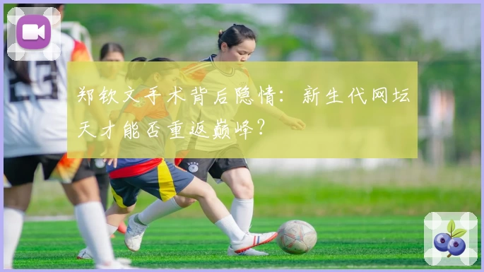 郑钦文手术背后隐情:新生代网坛天才能否重返巅峰?