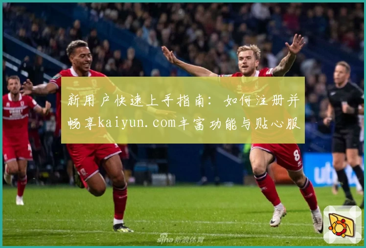 新用户快速上手指南：如何注册并畅享kaiyun.com丰富功能与贴心服务