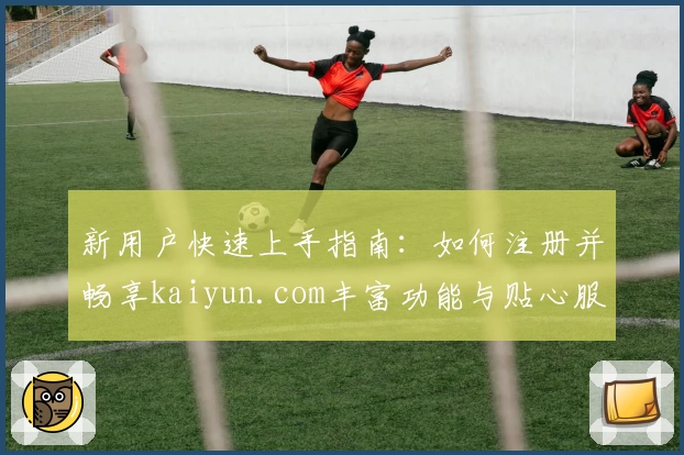 新用户快速上手指南：如何注册并畅享kaiyun.com丰富功能与贴心服务