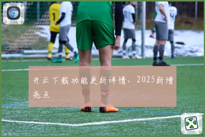 开云下载功能更新详情，2025新增亮点