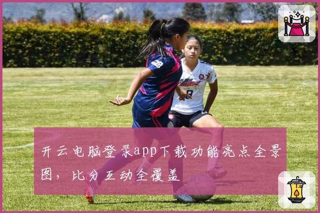 开云电脑登录app下载功能亮点全景图，比分互动全覆盖