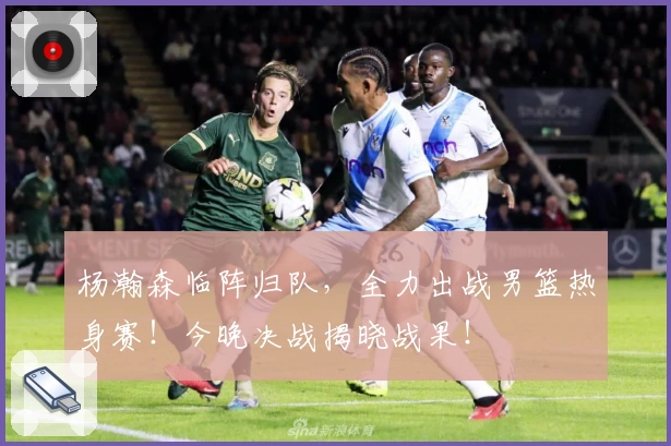 杨瀚森临阵归队,全力出战男篮热身赛!今晚决战揭晓战果!