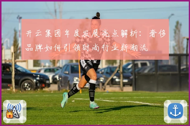 开云集团年度发展亮点解析：奢侈品牌如何引领时尚行业新潮流