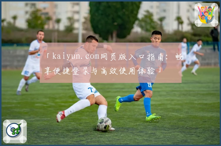 「kaiyun.com网页版入口指南：畅享便捷登录与高效使用体验」