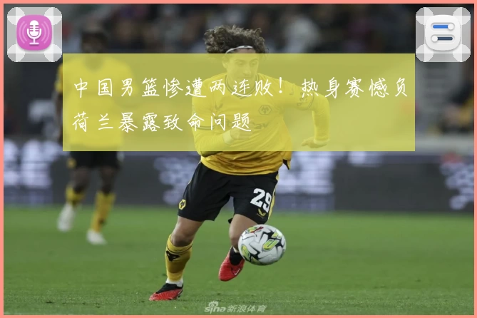 中国男篮惨遭两连败!热身赛憾负荷兰暴露致命问题