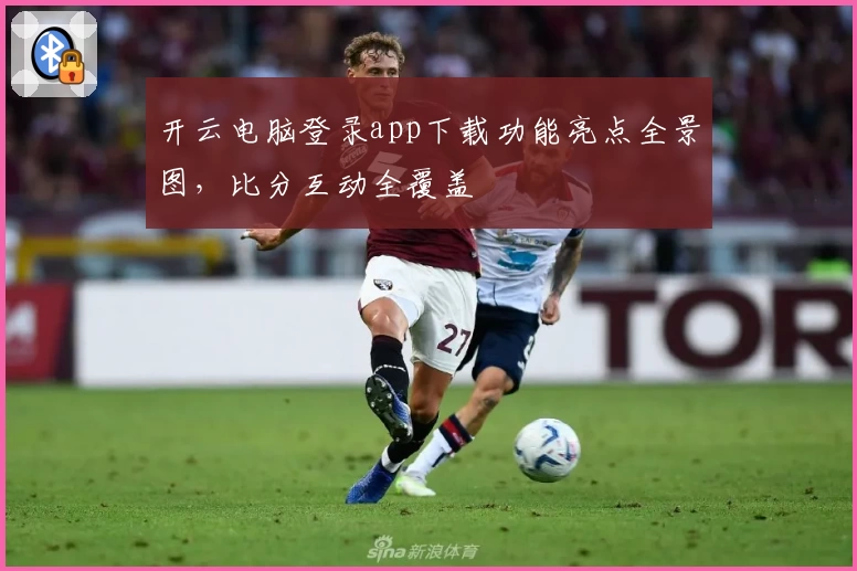 开云电脑登录app下载功能亮点全景图，比分互动全覆盖