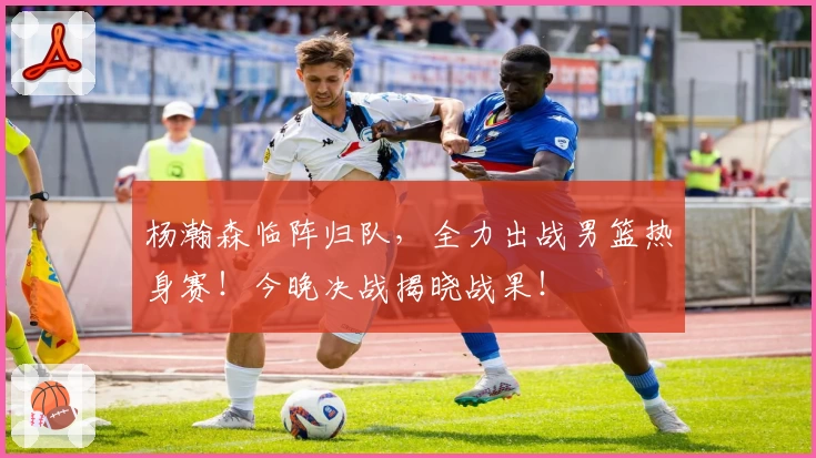 杨瀚森临阵归队,全力出战男篮热身赛!今晚决战揭晓战果!