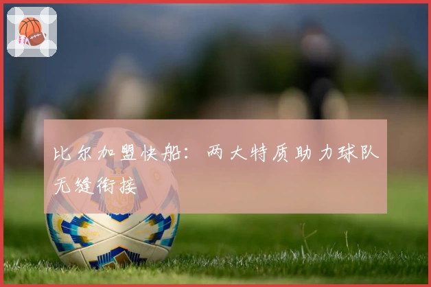 比尔加盟快船:两大特质助力球队无缝衔接